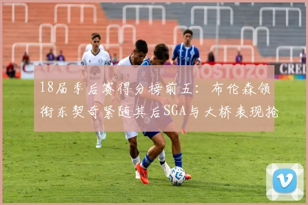 18届季后赛得分榜前五：布伦森领衔东契奇紧随其后SGA与大桥表现抢眼