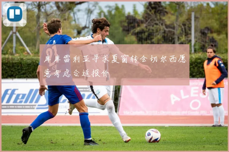库库雷利亚寻求夏窗转会切尔西愿意考虑合适报价