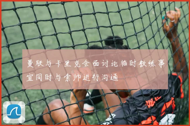 曼联与卡里克会面讨论临时教练事宜同时与索帅进行沟通