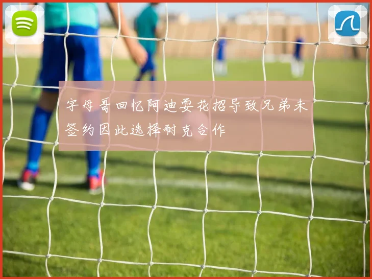 字母哥回忆阿迪耍花招导致兄弟未签约因此选择耐克合作