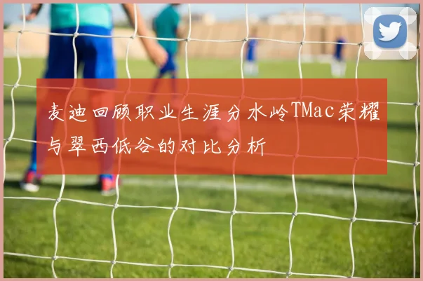 麦迪回顾职业生涯分水岭TMac荣耀与翠西低谷的对比分析