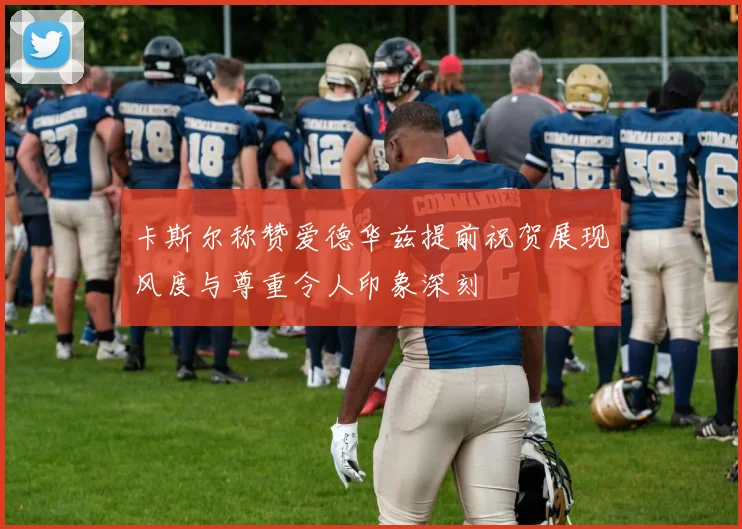 卡斯尔称赞爱德华兹提前祝贺展现风度与尊重令人印象深刻