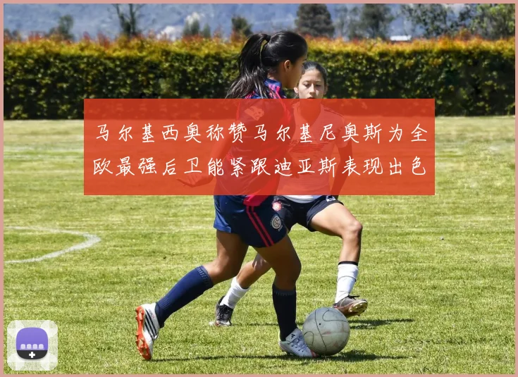 马尔基西奥称赞马尔基尼奥斯为全欧最强后卫能紧跟迪亚斯表现出色
