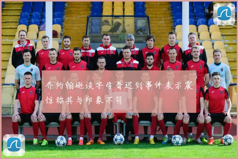乔约翰逊谈字母哥迟到事件表示震惊称其与印象不符