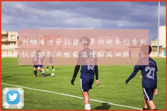 利物浦为萨拉赫和罗伯逊举行告别仪式球队训练前温情瞬间回顾