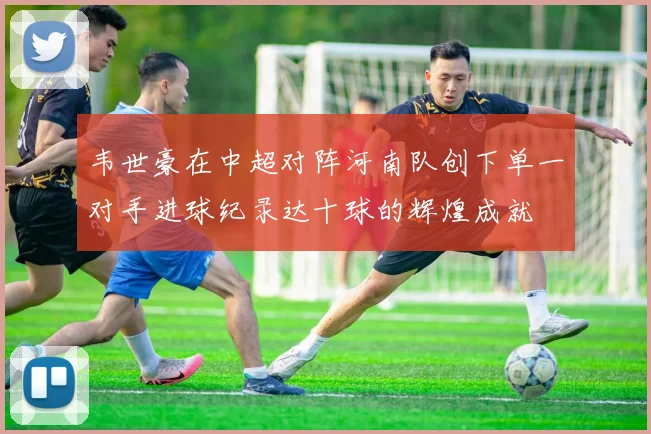 韦世豪在中超对阵河南队创下单一对手进球纪录达十球的辉煌成就
